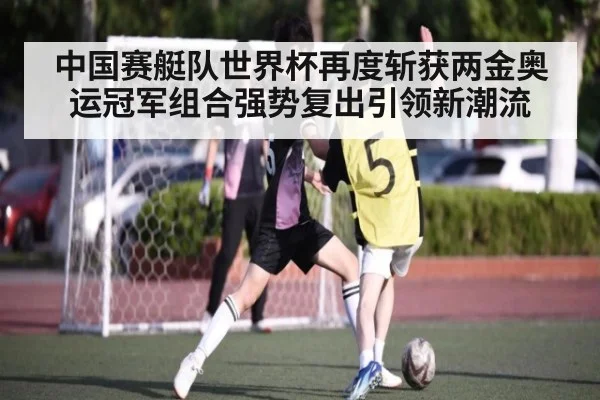 中国赛艇队世界杯再度斩获两金奥运冠军组合强势复出引领新潮流