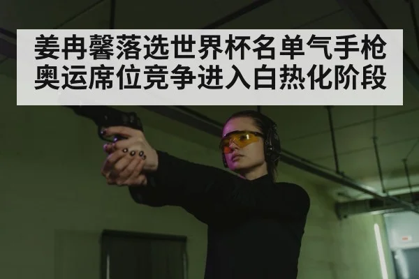 姜冉馨落选世界杯名单气手枪奥运席位竞争进入白热化阶段